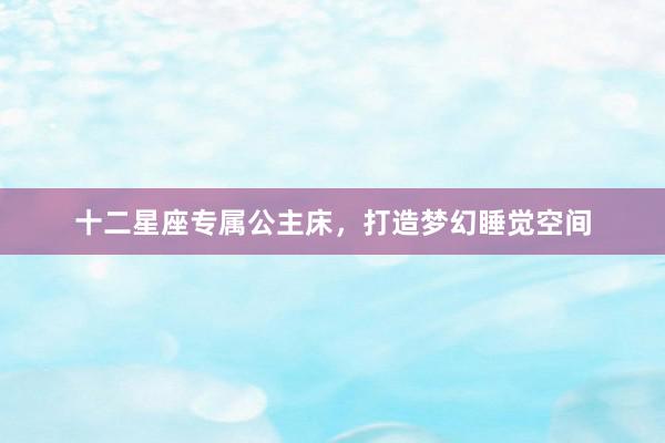 十二星座专属公主床，打造梦幻睡觉空间